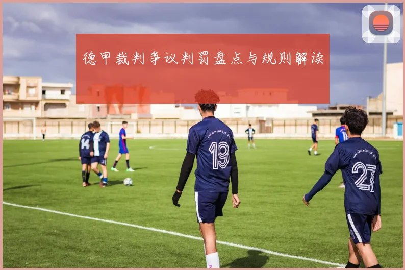 德甲裁判争议判罚盘点与规则解读